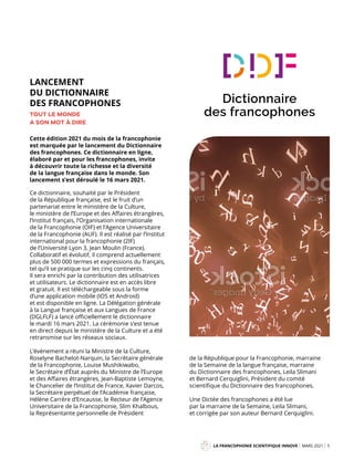 LANCEMENT
DU DICTIONNAIRE
DES FRANCOPHONES
TOUT LE MONDE
A SON MOT À DIRE
Cette édition 2021 du mois de la francophonie
est marquée par le lancement du Dictionnaire
des francophones. Ce dictionnaire en ligne,
élaboré par et pour les francophones, invite
à découvrir toute la richesse et la diversité
de la langue française dans le monde. Son
lancement s’est déroulé le 16 mars 2021.
LA FRANCOPHONIE SCIENTIFIQUE INNOVE MARS 2021 5
Mag
Ce dictionnaire, souhaité par le Président
de la République française, est le fruit d’un
partenariat entre le ministère de la Culture,
le ministère de l’Europe et des Affaires étrangères,
l’Institut français, l’Organisation internationale
de la Francophonie (OIF) et l’Agence Universitaire
de la Francophonie (AUF). Il est réalisé par l’Institut
international pour la francophonie (2IF)
de l’Université Lyon 3, Jean Moulin (France).
Collaboratif et évolutif, il comprend actuellement
plus de 500 000 termes et expressions du français,
tel qu’il se pratique sur les cinq continents.
Il sera enrichi par la contribution des utilisatrices
et utilisateurs. Le dictionnaire est en accès libre
et gratuit. Il est téléchargeable sous la forme
d’une application mobile (IOS et Android)
et est disponible en ligne. La Délégation générale
à la Langue française et aux Langues de France
(DGLFLF) a lancé officiellement le dictionnaire
le mardi 16 mars 2021. La cérémonie s’est tenue
en direct depuis le ministère de la Culture et a été
retransmise sur les réseaux sociaux.
L’événement a réuni la Ministre de la Culture,
Roselyne Bachelot-Narquin, la Secrétaire générale
de la Francophonie, Louise Mushikiwabo,
le Secrétaire d’État auprès du Ministre de l’Europe
et des Affaires étrangères, Jean-Baptiste Lemoyne,
le Chancelier de l’Institut de France, Xavier Darcos,
la Secrétaire perpétuel de l’Académie française,
Hélène Carrère d’Encausse, le Recteur de l’Agence
Universitaire de la Francophonie, Slim Khalbous,
la Représentante personnelle de Président
de la République pour la Francophonie, marraine
de la Semaine de la langue française, marraine
du Dictionnaire des francophones, Leila Slimani
et Bernard Cerquiglini, Président du comité
scientifique du Dictionnaire des francophones.
Une Dictée des francophones a été lue
par la marraine de la Semaine, Leila Slimani,
et corrigée par son auteur Bernard Cerquiglini.
 