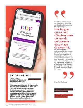 6 LA FRANCOPHONIE SCIENTIFIQUE INNOVE MARS 2021
Mag
Découvrez le dictionnaires
des francophones
Retrouvez la cérémonie de
lancement du DDF
Ce dictionnaire est unique
car il permettra de diffuser
un regard contemporain sur
la langue française.
Une langue
qui se doit
d’évoluer dans
un monde
qui assume
davantage
sa diversité,
un environnement
international de plus en plus
plurilingue et une jeunesse
tournée vers la recherche
de la meilleure “ voix ” pour
construire son avenir. L’avenir
et la place de la francophonie
dans le monde en dépendent,
car la vivacité et la pérennité
d’une langue dépendent en
grande partie de sa capacité
à intégrer les spécificités et
les usages.
Prof. Slim Khalbous
“
A l’occasion du lancement du Dictionnaire
des francophones (DDF) le 16 mars 2021,
l’AUF, l’Organisation Internationale
de la Francophonie (OIF) et l’Institut
international pour la Francophonie
(2IF) de l’Université Jean Moulin Lyon 3
organisent le 23 mars 2021 le dialogue
en ligne intitulé “ Plein phare sur le
dictionnaire des francophones ”.
PLEIN PHARE
SUR LE DICTIONNAIRE
DES FRANCOPHONES
DIALOGUE EN LIGNE
Suivre le webinaire
 