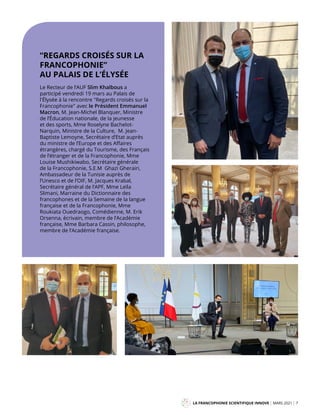 LA FRANCOPHONIE SCIENTIFIQUE INNOVE MARS 2021 7
Mag
“REGARDS CROISÉS SUR LA
FRANCOPHONIE”
AU PALAIS DE L’ÉLYSÉE
Le Recteur de l’AUF Slim Khalbous a
participé vendredi 19 mars au Palais de
l'Élysée à la rencontre "Regards croisés sur la
Francophonie" avec le Président Emmanuel
Macron, M. Jean-Michel Blanquer, Ministre
de l’Éducation nationale, de la jeunesse
et des sports, Mme Roselyne Bachelot-
Narquin, Ministre de la Culture, M. Jean-
Baptiste Lemoyne, Secrétaire d’Etat auprès
du ministre de l’Europe et des Affaires
étrangères, chargé du Tourisme, des Français
de l’étranger et de la Francophonie, Mme
Louise Mushikiwabo, Secrétaire générale
de la Francophonie, S.E.M Ghazi Gherairi,
Ambassadeur de la Tunisie auprès de
l’Unesco et de l’OIF, M. Jacques Krabal,
Secrétaire général de l’APF, Mme Leïla
Slimani, Marraine du Dictionnaire des
francophones et de la Semaine de la langue
française et de la Francophonie, Mme
Roukiata Ouedraogo, Comédienne, M. Erik
Orsenna, écrivain, membre de l’Académie
française, Mme Barbara Cassin, philosophe,
membre de l’Académie française.
 