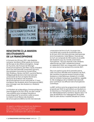 8 LA FRANCOPHONIE SCIENTIFIQUE INNOVE MARS 2021
Mag
RENCONTRE À LA MAISON
DES ÉTUDIANTS
DE LA FRANCOPHONIE
A l’occasion du 20 mars 2021, Jean-Baptiste
Lemoyne, Secrétaire d’État auprès du ministre
de l’Europe et des Affaires étrangères, chargé
du Tourisme, des Français de l’étranger
et de la Francophonie, Jean-Marc Sauvé, Président
de la Cité internationale universitaire de Paris,
Vice-président honoraire du Conseil d’État,
Slim Khalbous, Recteur de l’AUF, Laurence Marion,
Déléguée générale de la Cité internationale
universitaire de Paris et Sophie Nordmann,
Directrice de la Maison des étudiants
de la francophonie se sont retrouvés le 17 mars
à la Maison des étudiants de la Francophonie (MEF)
pour échanger avec des étudiant.e.s résidents
à la MEF.
Le Président de la République, Emmanuel Macron,
avait divulgué le 20 mars 2018, son plan intitulé
“une ambition pour la langue française et
le plurilinguisme” et annoncé à cette occasion
la création d’une Maison des étudiants
de la francophonie (MEF) à la Cité internationale
universitaire de Paris (CiuP). Ce projet s’est
concrétisé avec la pose de la première pierre,
le 20 mars 2019, lors de la Journée internationale
de la Francophonie. Cette Maison, financée par
la CiuP, est composée de 300 studios et accueille
des étudiants issus du monde universitaire
francophone. 150 sont réservés à des résidents
sélectionnés par l’AUF. Initialement prévue
en septembre 2020, son inauguration a été reportée
en raison de la crise sanitaire à la rentrée 2021.
Deux ans après la pose de la première pierre,
cette rencontre officielle entre le Recteur de l’AUF,
des membres du gouvernement français et des
étudiant.e.s internationaux résident.e.s à la MEF,
dans le contexte marqué par la pandémie, rappelle
le rôle stratégique de la mobilité internationale
pour contribuer à la diffusion de la francophonie
scientifique.
La MEF renforce ainsi les programmes de mobilité
proposés par l’AUF en permettant aux étudiant.e.s
et chercheur.e.s francophones issu.e.s de ses plus
de 1000 établissements membres répartis dans 119
pays de bénéficier d’un hébergement de qualité
dans le cadre de leur mobilité d’études en France.
Un appel à candidatures destiné aux étudiant.e.s
et chercheur.e.s de l’espace francophone
pour un hébergement à la MEF au cours
de l’année universitaire 2021-2022 est en cours.
Accédez à l’appel à candidatures
Crédit
photo
:
Jonathan
SARAGO
/
MEAE
 