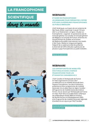 L’AUF Amériques, au travers de son antenne de
São Paulo, Brésil, a participé le jeudi 18 mars
2021 à un l’événement en ligne « Étudier en
Francophonie » organisé en partenariat avec le
Consulat général du Canada, le Consulat général
de Belgique, le Consulat de France, le Bureau du
Gouvernement du Québec et le bureau
de Wallonie-Bruxelles International, tous basés
à São Paulo. Réalisé en langue portugaise,
l’objectif de ce webinaire était de présenter
la diversité de l’offre d’études supérieures de
plusieurs pays francophones au public brésilien.
L’AUF Caraïbe et l’Ambassade de France
en Haïti organisent le 23 mars 2021
un webinaire sur la mobilité doctorale dans
l’espace francophone. Les deux institutions
présenteront leurs programmes de mobilité
doctorale mis en place dans la région Caraïbe :
leProgramme de mobilité doctorale Anténor
Firmin, mis en œuvre par l’Ambassade de France
en Haïti, l’AUF dans la Caraïbe (AUF), la Banque
de la République d’Haïti (BRH) et l’Institut
de Recherche pour le Développement (IRD)
et le Programme de mobilité doctorale régionale
(Caraïbe) mis en œuvre par l’AUF Caraïbe.
ETUDIER EN FRANCOPHONIE :
UN WEBINAIRE POUR PRÉSENTER L’OFFRE
D’ÉTUDES SUPÉRIEURES FRANCOPHONES
AU PUBLIC BRÉSILIEN
LES OPPORTUNITÉS DE MOBILITÉS
DOCTORALES DANS L’ESPACE
FRANCOPHONE POUR LES
ÉTUDIANT.ES CARAIBEN.N.E.S
LA FRANCOPHONIE SCIENTIFIQUE DANS LE MONDE MARS 2021 9
Mag
Revoir le webinaire
Suivre le webinaire, le 23 mars à 10 heures
(heure de Haïti)
LA FRANCOPHONIE
SCIENTIFIQUE
dans le monde
WEBINAIRE
WEBINAIRE
 
