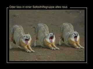 Oder lass in einer Selbsthilfegruppe alles raus 