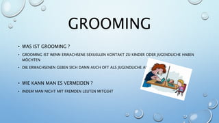 GROOMING
• WAS IST GROOMING ?
• GROOMING IST WENN ERWACHSENE SEXUELLEN KONTAKT ZU KINDER ODER JUGENDLICHE HABEN
MÖCHTEN
• DIE ERWACHSENEN GEBEN SICH DANN AUCH OFT ALS JUGENDLICHE AUS
• WIE KANN MAN ES VERMEIDEN ?
• INDEM MAN NICHT MIT FREMDEN LEUTEN MITGEHT
 