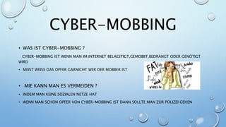 CYBER-MOBBING
• WAS IST CYBER-MOBBING ?
CYBER-MOBBING IST WENN MAN IM INTERNET BELAESTIGT,GEMOBBT,BEDRÄNGT ODER GENÖTIGT
WIRD
• MEIST WEISS DAS OPFER GARNICHT WER DER MOBBER IST
• MIE KANN MAN ES VERMEIDEN ?
• INDEM MAN KEINE SOZIALEN NETZE HAT
• WENN MAN SCHON OPFER VON CYBER-MOBBING IST DANN SOLLTE MAN ZUR POLIZEI GEHEN
 