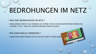 BEDROHUNGEN IM NETZ
• WAS SIND BEDROHUNGEN IM NETZ ?
• WENN JEMAND DROHT DAS DERJENIGE ZB. INTIME FOTOS VON DER BETROFFENEN PERSON INS
INTERNET STELLT ODER AN ANDERE PERSONEN WEITER SCHICKT
• WIE KANN MAN ES VERMEIDEN ?
• INDEM MAN KEINE INTIMEN FOTOS VON SICH MACHT ODER RUMSCHICKT
 