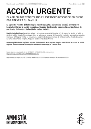 Más información sobre AU 13/10 Índice AI: AMR 53/002/2010 Venezuela                             Fecha: 26 de enero de 2010




ACCIÓN URGENTE
EL AGRICULTOR VENEZOLANO EN PARADERO DESCONOCIDO PUEDE
POR FIN VER A SU FAMILIA
El agricultor Franklin Brito Rodríguez ha sido devuelto a su cama de una sala ordinaria del
hospital militar de la capital venezolana, Caracas, donde recibe tratamiento por los efectos de
una huelga de hambre. Su familia ha podido visitarlo.

Franklin Brito Rodríguez había sido sedado y retirado de su cama del hospital el 9 de enero. Su familia no sabía a
dónde lo habían llevado. Sin embargo, ahora se sabe que el personal del hospital lo trasladó a la unidad de cuidados
intensivos del hospital militar en el que recibe tratamiento desde diciembre. El 19 de enero fue llevado de vuelta a
su cama anterior en el hospital. Ya puede recibir visitas de su familia.

Nuestro agradecimiento a quienes enviaron llamamientos. No se requiere ninguna nueva acción de la Red de Acción
Urgente. Amnistía Internacional seguirá observando la situación de Franklin Brito.



Esta es la primera actualización de AU 13/10 (AMR 53/001/2010). Más información en:
http://amnesty.org/es/library/info/AMR53/001/2010/es

Más información sobre AU: 13/10 Índice: AMR 53/002/2010 Fecha de emisión: 26 de enero de 2010
 