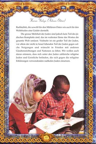 105
Harun Yahya (Adnan Oktar)
Radikalität, die sowohl für den Mittleren Osten wie auch für den
Weltfrieden eine Gefahr darstellt.
Die grosse Mehrheit der Juden sind jedoch kein Teil des jü-
dischen Komplotts sind, das im wahrsten Sinne des Wortes die
gesamte Welt umfasst. Vielmehr ist ein großer Teil der Juden,
vor allem der nicht in Israel lebenden Teil der Juden gegen sol-
che Neigungen und wünscht in Frieden mit anderen
Glaubensrichtungen und Nationen zu leben. Wir wollen auch
daran erinnern, dass sich unter den Juden zahlreiche religiöse
Juden und Geistliche befinden, die sich gegen die religiöse
Erklärungen verwendenden radikalen Juden einsetzen.
 