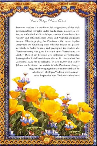 107
Harun Yahya (Adnan Oktar)
bewertet werden, die zu dieser Zeit nirgendwo auf der Welt
über einen Staat verfügten und in den Ländern, in denen sie leb-
ten, zum Großteil als Staatsbürger zweiter Klasse betrachtet
wurden und antisemitischem Druck und Angriffen ausgesetzt
waren. Allerdings ging der Zionismus über seine legalen
Ansprüche auf Gründung eines jüdischen Staates auf palästi-
nensischem Boden hinaus und propagiert inzwischen die
Vereinnahmung von ganz Palästina unter Vertreibung der
Araber. Dies ist ein Ergebnis des Einflusses der kolonialen
Ideologie des Sozialdarwinismus, der im 19. Jahrhundert den
Zionismus Europas beherrschte. In den 1920er und 1930er
Jahren wurde diesem der revisionistische Zionismus hinzuge-
fügt, eine Bewegung unter der Führerschaft des fa-
schistischen Ideologen Vladimir Jabotinsky, der
seine Inspiration von Nazideutschland und
 