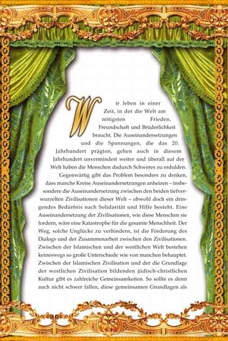 ir leben in einer
Zeit, in der die Welt am
nötigsten Frieden,
Freundschaft und Brüderlichkeit
braucht. Die Auseinandersetzungen
und die Spannungen, die das 20.
Jahrhundert prägten, gehen auch in diesem
Jahrhundert unvermindert weiter und überall auf der
Welt haben die Menschen dadurch Schweres zu erdulden.
Gegenwärtig gibt das Problem besonders zu denken,
dass manche Kreise Auseinandersetzungen anheizen – insbe-
sondere die Auseinandersetzung zwischen den beiden tiefver-
wurzelten Zivilisationen dieser Welt – obwohl doch ein drin-
gendes Bedürfnis nach Solidarität und Hilfe besteht. Eine
Auseinandersetzung der Zivilisationen, wie diese Menschen sie
fordern, wäre eine Katastrophe für die gesamte Menschheit. Der
Weg, solche Unglücke zu verhindern, ist die Förderung des
Dialogs und der Zusammenarbeit zwischen den Zivilisationen.
Zwischen der Islamischen und der westlichen Welt bestehen
keineswegs so große Unterschiede wie von manchen behauptet.
Zwischen der Islamischen Zivilisation und der die Grundlage
der westlichen Zivilisation bildenden jüdisch-christlichen
Kultur gibt es zahlreiche Gemeinsamkeiten. So sollte es denn
auch nicht schwer fallen, diese gemeinsamen Grundlagen als
 