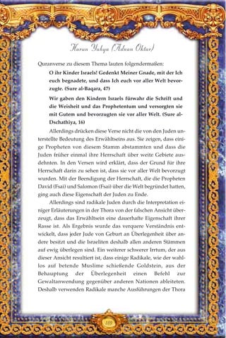 Quranverse zu diesem Thema lauten folgendermaßen:
O ihr Kinder Israels! Gedenkt Meiner Gnade, mit der Ich
euch begnadete, und dass Ich euch vor aller Welt bevor-
zugte. (Sure al-Baqara, 47)
Wir gaben den Kindern Israels fürwahr die Schrift und
die Weisheit und das Prophetentum und versorgten sie
mit Gutem und bevorzugten sie vor aller Welt. (Sure al-
Dschathiya, 16)
Allerdings drücken diese Verse nicht die von den Juden un-
terstellte Bedeutung des Erwähltseins aus. Sie zeigen, dass eini-
ge Propheten von diesem Stamm abstammten und dass die
Juden früher einmal ihre Herrschaft über weite Gebiete aus-
dehnten. In den Versen wird erklärt, dass der Grund für ihre
Herrschaft darin zu sehen ist, dass sie vor aller Welt bevorzugt
wurden. Mit der Beendigung der Herrschaft, die die Propheten
David (Fsai) und Salomon (Fsai) über die Welt begründet hatten,
ging auch diese Eigenschaft der Juden zu Ende.
Allerdings sind radikale Juden durch die Interpretation ei-
niger Erläuterungen in der Thora von der falschen Ansicht über-
zeugt, dass das Erwähltsein eine dauerhafte Eigenschaft ihrer
Rasse ist. Als Ergebnis wurde das verquere Verständnis ent-
wickelt, dass jeder Jude von Geburt an Überlegenheit über an-
dere besitzt und die Israeliten deshalb allen anderen Stämmen
auf ewig überlegen sind. Ein weiterer schwerer Irrtum, der aus
dieser Ansicht resultiert ist, dass einige Radikale, wie der wahl-
los auf betende Muslime schießende Goldstein, aus der
Behauptung der Überlegenheit einen Befehl zur
Gewaltanwendung gegenüber anderen Nationen ableiteten.
Deshalb verwenden Radikale manche Ausführungen der Thora
109
Harun Yahya (Adnan Oktar)
 