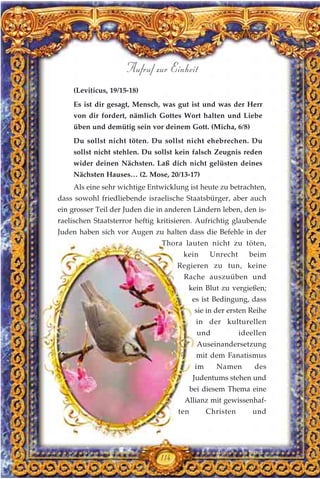 (Leviticus, 19/15-18)
Es ist dir gesagt, Mensch, was gut ist und was der Herr
von dir fordert, nämlich Gottes Wort halten und Liebe
üben und demütig sein vor deinem Gott. (Micha, 6/8)
Du sollst nicht töten. Du sollst nicht ehebrechen. Du
sollst nicht stehlen. Du sollst kein falsch Zeugnis reden
wider deinen Nächsten. Laß dich nicht gelüsten deines
Nächsten Hauses… (2. Mose, 20/13-17)
Als eine sehr wichtige Entwicklung ist heute zu betrachten,
dass sowohl friedliebende israelische Staatsbürger, aber auch
ein grosser Teil der Juden die in anderen Ländern leben, den is-
raelischen Staatsterror heftig kritisieren. Aufrichtig glaubende
Juden haben sich vor Augen zu halten dass die Befehle in der
Thora lauten nicht zu töten,
kein Unrecht beim
Regieren zu tun, keine
Rache auszuüben und
kein Blut zu vergießen;
es ist Bedingung, dass
sie in der ersten Reihe
in der kulturellen
und ideellen
Auseinandersetzung
mit dem Fanatismus
im Namen des
Judentums stehen und
bei diesem Thema eine
Allianz mit gewissenhaf-
ten Christen und
114
Aufruf zur Einheit
 
