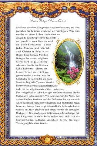 Muslimen eingehen. Die geistige Auseinandersetzung mit dem
jüdischen Radikalismus wird einer der wichtigsten Wege sein,
um das seit einem halben Jahrhundert an-
dauernde Palästinaproblem dauerhaft
und gerecht zu lösen. Dann erst wird
ein Umfeld entstehen, in dem
Juden, Muslime und natürlich
auch Christen in Ruhe in der
Region leben können. Mit dem
Befolgen der wahren religiösen
Moral wird in palästinensi-
schen und israelischen Gebieten
Ruhe, Liebe und Toleranz ein-
kehren. Es darf auch nicht ver-
gessen werden, dass im Laufe der
Geschichte sowohl Juden als auch
Muslime die größte Tyrannei von den
Befürwortern der Ideologien erlebten, die
nicht mit der religiösen Moral übereinstimmen.
Das Heilige Buch ist voller Passagen mit Grausamkeiten, die die
Heiden den Juden zufügten. Von Atheisten wie den Nazis, den
antisemitischen Rassisten und den Stalinisten im kommunisti-
schen Russland begangener Völkermord und Brutalitäten ragen
besonders heraus. Diese religionslosen Kräfte haßten die Juden,
weil sie an Allah glaubten und unterdrückten sie deswegen.
Doch gegen die antireligiösen Kräfte müssen die Anhänger bei-
der Religionen in einer Reihe stehen und nicht auf die
Einflüsterungen radikaler Ansichten hören, die diese
Vereinigung behindern könnten.
115
Harun Yahya (Adnan Oktar)
 