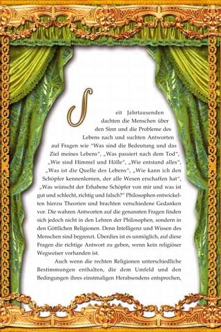 eit Jahrtausenden
dachten die Menschen über
den Sinn und die Probleme des
Lebens nach und suchten Antworten
auf Fragen wie “Was sind die Bedeutung und das
Ziel meines Lebens“, „Was passiert nach dem Tod“,
„Wie sind Himmel und Hölle“, „Wie entstand alles“,
„Was ist die Quelle des Lebens“, „Wie kann ich den
Schöpfer kennenlernen, der alle Wesen erschaffen hat“,
„Was wünscht der Erhabene Schöpfer von mir und was ist
gut und schlecht, richtig und falsch?” Philosophen entwickel-
ten hierzu Theorien und brachten verschiedene Gedanken
vor. Die wahren Antworten auf die genannten Fragen finden
sich jedoch nicht in den Lehren der Philosophen, sondern in
den Göttlichen Religionen. Denn Intelligenz und Wissen des
Menschen sind begrenzt. Überdies ist es unmöglich, auf diese
Fragen die richtige Antwort zu geben, wenn kein religiöser
Wegweiser vorhanden ist.
Auch wenn die rechten Religionen unterschiedliche
Bestimmungen enthalten, die dem Umfeld und den
Bedingungen ihres einstmaligen Herabsendens entsprechen,
 