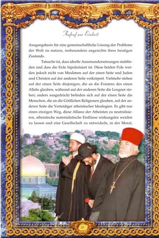 Ausgangsbasis für eine gemeinschaftliche Lösung der Probleme
der Welt zu nutzen, insbesondere angesichts ihres heutigen
Zustands.
Tatsache ist, dass ideelle Auseinandersetzungen stattfin-
den und dass die Erde bipolarisiert ist. Diese beiden Pole wer-
den jedoch nicht von Muslimen auf der einen Seite und Juden
und Christen auf der anderen Seite verkörpert. Vielmehr stehen
auf der einen Seite diejenigen, die an die Existenz des einen
Allahs glauben, während auf der anderen Seite die Leugner ste-
hen; anders ausgedrückt befinden sich auf der einen Seite die
Menschen, die an die Göttlichen Religionen glauben, auf der an-
deren Seite die Verteidiger atheistischer Ideologien. Es gibt nur
einen einzigen Weg, diese Allianz der Atheisten zu neutralisie-
ren, atheistische materialistische Einflüsse wirkungslos werden
zu lassen und eine Gesellschaft zu entwickeln, in der Moral,
10
Aufruf zur Einheit
 