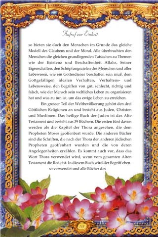 so bieten sie doch den Menschen im Grunde das gleiche
Modell des Glaubens und der Moral. Alle überbrachten den
Menschen die gleichen grundlegenden Tatsachen zu Themen
wie der Existenz und Beschaffenheit Allahs, Seiner
Eigenschaften, den Schöpfungszielen des Menschen und aller
Lebewesen, wie ein Gottesdiener beschaffen sein muß, dem
Gottgefälligen idealen Verhalten, Verhaltens- und
Lebensweise, den Begriffen von gut, schlecht, richtig und
falsch, wie der Mensch sein weltliches Leben zu organisieren
hat und was zu tun ist, um das ewige Leben zu erreichen.
Ein grosser Teil der Weltbevölkerung gehört den drei
Göttlichen Religionen an und besteht aus Juden, Christen
und Muslimen. Das heilige Buch der Juden ist das Alte
Testament und besteht aus 39 Büchern. Die ersten fünf davon
werden als die Kapitel der Thora angesehen, die dem
Propheten Moses geoffenbart wurde. Die anderen Bücher
sind die Schriften, die nach der Thora den anderen jüdischen
Propheten geoffenbart wurden und die von deren
Angelegenheiten erzählen. Es kommt auch vor, dass das
Wort Thora verwendet wird, wenn vom gesamten Alten
Testament die Rede ist. In diesem Buch wird der Begriff eben-
so verwendet und alle Bücher des
118
Aufruf zur Einheit
 