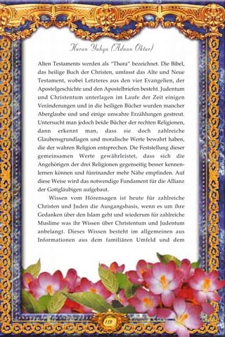 119
Harun Yahya (Adnan Oktar)
Alten Testaments werden als “Thora” bezeichnet. Die Bibel,
das heilige Buch der Christen, umfasst das Alte und Neue
Testament, wobei Letzteres aus den vier Evangelien, der
Apostelgeschichte und den Apostelbriefen besteht. Judentum
und Christentum unterlagen im Laufe der Zeit einigen
Veränderungen und in die heiligen Bücher wurden mancher
Aberglaube und und einige unwahre Erzählungen gestreut.
Untersucht man jedoch beide Bücher der rechten Religionen,
dann erkennt man, dass sie doch zahlreiche
Glaubensgrundlagen und moralische Werte bewahrt haben,
die der wahren Religion entsprechen. Die Feststellung dieser
gemeinsamen Werte gewährleistet, dass sich die
Angehörigen der drei Religionen gegenseitig besser kennen-
lernen können und füreinander mehr Nähe empfinden. Auf
diese Weise wird das notwendige Fundament für die Allianz
der Gottgläubigen aufgebaut.
Wissen vom Hörensagen ist heute für zahlreiche
Christen und Juden die Ausgangsbasis, wenn es um ihre
Gedanken über den Islam geht und wiederum für zahlreiche
Muslime was ihr Wissen über Christentum und Judentum
anbelangt. Dieses Wissen besteht im allgemeinen aus
Informationen aus dem familiären Umfeld und dem
119
 