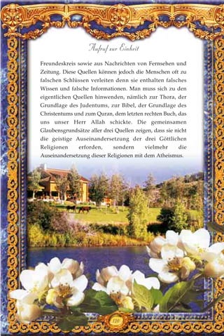 Freundeskreis sowie aus Nachrichten von Fernsehen und
Zeitung. Diese Quellen können jedoch die Menschen oft zu
falschen Schlüssen verleiten denn sie enthalten falsches
Wissen und falsche Informationen. Man muss sich zu den
eigentlichen Quellen hinwenden, nämlich zur Thora, der
Grundlage des Judentums, zur Bibel, der Grundlage des
Christentums und zum Quran, dem letzten rechten Buch, das
uns unser Herr Allah schickte. Die gemeinsamen
Glaubensgrundsätze aller drei Quellen zeigen, dass sie nicht
die geistige Auseinandersetzung der drei Göttlichen
Religionen erforden, sondern vielmehr die
Auseinandersetzung dieser Religionen mit dem Atheismus.
120
Aufruf zur Einheit
 