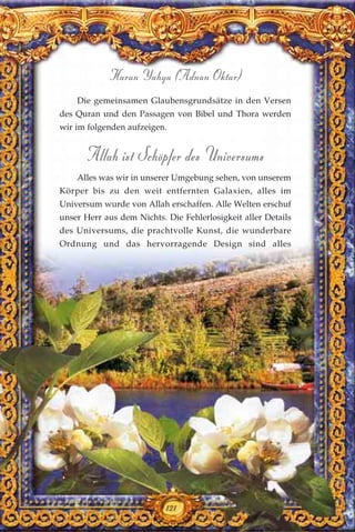 121
Harun Yahya (Adnan Oktar)
Die gemeinsamen Glaubensgrundsätze in den Versen
des Quran und den Passagen von Bibel und Thora werden
wir im folgenden aufzeigen.
Allah ist Schöpfer des Universums
Alles was wir in unserer Umgebung sehen, von unserem
Körper bis zu den weit entfernten Galaxien, alles im
Universum wurde von Allah erschaffen. Alle Welten erschuf
unser Herr aus dem Nichts. Die Fehlerlosigkeit aller Details
des Universums, die prachtvolle Kunst, die wunderbare
Ordnung und das hervorragende Design sind alles
121
 