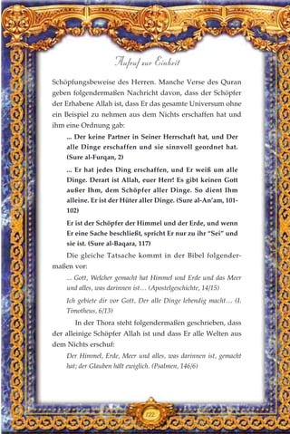 Schöpfungsbeweise des Herren. Manche Verse des Quran
geben folgendermaßen Nachricht davon, dass der Schöpfer
der Erhabene Allah ist, dass Er das gesamte Universum ohne
ein Beispiel zu nehmen aus dem Nichts erschaffen hat und
ihm eine Ordnung gab:
... Der keine Partner in Seiner Herrschaft hat, und Der
alle Dinge erschaffen und sie sinnvoll geordnet hat.
(Sure al-Furqan, 2)
... Er hat jedes Ding erschaffen, und Er weiß um alle
Dinge. Derart ist Allah, euer Herr! Es gibt keinen Gott
außer Ihm, dem Schöpfer aller Dinge. So dient Ihm
alleine. Er ist der Hüter aller Dinge. (Sure al-An’am, 101-
102)
Er ist der Schöpfer der Himmel und der Erde, und wenn
Er eine Sache beschließt, spricht Er nur zu ihr “Sei” und
sie ist. (Sure al-Baqara, 117)
Die gleiche Tatsache kommt in der Bibel folgender-
maßen vor:
... Gott, Welcher gemacht hat Himmel und Erde und das Meer
und alles, was darinnen ist… (Apostelgeschichte, 14/15)
Ich gebiete dir vor Gott, Der alle Dinge lebendig macht… (I.
Timotheus, 6/13)
In der Thora steht folgendermaßen geschrieben, dass
der alleinige Schöpfer Allah ist und dass Er alle Welten aus
dem Nichts erschuf:
Der Himmel, Erde, Meer und alles, was darinnen ist, gemacht
hat; der Glauben hält ewiglich. (Psalmen, 146/6)
122
Aufruf zur Einheit
 