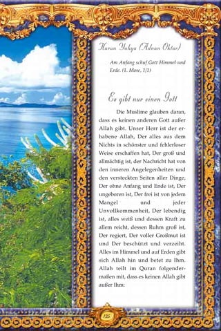125
Harun Yahya (Adnan Oktar)
Am Anfang schuf Gott Himmel und
Erde. (1. Mose, 1/1)
Es gibt nur einen Gott
Die Muslime glauben daran,
dass es keinen anderen Gott außer
Allah gibt. Unser Herr ist der er-
habene Allah, Der alles aus dem
Nichts in schönster und fehlerloser
Weise erschaffen hat, Der groß und
allmächtig ist, der Nachricht hat von
den inneren Angelegenheiten und
den versteckten Seiten aller Dinge,
Der ohne Anfang und Ende ist, Der
ungeboren ist, Der frei ist von jedem
Mangel und jeder
Unvollkommenheit, Der lebendig
ist, alles weiß und dessen Kraft zu
allem reicht, dessen Ruhm groß ist,
Der regiert, Der voller Großmut ist
und Der beschützt und verzeiht.
Alles im Himmel und auf Erden gibt
sich Allah hin und betet zu Ihm.
Allah teilt im Quran folgender-
maßen mit, dass es keinen Allah gibt
außer Ihm:
125
 