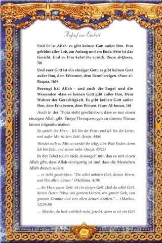 Und Er ist Allah: es gibt keinen Gott außer Ihm. Ihm
gebührt alles Lob, am Anfang und am Ende. Sein ist das
Gericht. Und zu Ihm kehrt ihr zurück. (Sure al-Qasas,
70)
Und euer Gott ist ein einziger Gott; es gibt keinen Gott
außer Ihm, dem Erbarmer, dem Barmherzigen. (Sure al-
Baqara, 163)
Bezeugt hat Allah - und auch die Engel und die
Wissenden -dass es keinen Gott gibt außer Ihm, Dem
Wahrer der Gerechtigkeit. Es gibt keinen Gott außer
Ihm, dem Erhabenen, dem Weisen. (Sure Al-Imran, 18)
Auch in der Thora steht geschrieben, dass es nur einen
einzigen Allah gibt. Einige Thorapassagen zu diesem Thema
lauten folgendermaßen:
So spricht der Herr… Ich bin der Erste, und ich bin der Letzte,
und außer Mir ist kein Gott. (Jesaja, 44/6)
Wendet euch zu Mir, so werdet ihr selig, aller Welt Enden; denn
Ich bin Gott, und keiner mehr. (Jesaja, 45/22)
In der Bibel teilen viele Aussagen mit, das es nur einen
Allah gibt, dass Allah einzigartig ist und dass die Menschen
Allah dienen sollen:
... es steht geschrieben: “Du sollst anbeten Gott, deinen Herrn,
und Ihm allein dienen.” (Matthäus, 4/10)
... der Herr, unser Gott, ist ein einiger Gott. Und du sollst Gott,
deinen Herrn, lieben von ganzem Herzen, von ganzer Seele, von
ganzem Gemüte und von allen deinen Kräften.”… (Markus,
12/29-30)
… Meister, du hast wahrlich recht geredet; denn es ist ein Gott
126
Aufruf zur Einheit
 