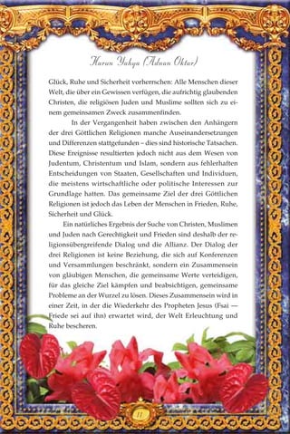 Glück, Ruhe und Sicherheit vorherrschen: Alle Menschen dieser
Welt, die über ein Gewissen verfügen, die aufrichtig glaubenden
Christen, die religiösen Juden und Muslime sollten sich zu ei-
nem gemeinsamen Zweck zusammenfinden.
In der Vergangenheit haben zwischen den Anhängern
der drei Göttlichen Religionen manche Auseinandersetzungen
und Differenzen stattgefunden – dies sind historische Tatsachen.
Diese Ereignisse resultierten jedoch nicht aus dem Wesen von
Judentum, Christentum und Islam, sondern aus fehlerhaften
Entscheidungen von Staaten, Gesellschaften und Individuen,
die meistens wirtschaftliche oder politische Interessen zur
Grundlage hatten. Das gemeinsame Ziel der drei Göttlichen
Religionen ist jedoch das Leben der Menschen in Frieden, Ruhe,
Sicherheit und Glück.
Ein natürliches Ergebnis der Suche von Christen, Muslimen
und Juden nach Gerechtigkeit und Frieden sind deshalb der re-
ligionsübergreifende Dialog und die Allianz. Der Dialog der
drei Religionen ist keine Beziehung, die sich auf Konferenzen
und Versammlungen beschränkt, sondern ein Zusammensein
von gläubigen Menschen, die gemeinsame Werte verteidigen,
für das gleiche Ziel kämpfen und beabsichtigen, gemeinsame
Probleme an der Wurzel zu lösen. Dieses Zusammensein wird in
einer Zeit, in der die Wiederkehr des Propheten Jesus (Fsai —
Friede sei auf ihn) erwartet wird, der Welt Erleuchtung und
Ruhe bescheren.
11
Harun Yahya (Adnan Oktar)
 
