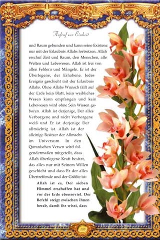 und Raum gebunden und kann seine Existenz
nur mit der Erlaubnis Allahs fortsetzen. Allah
erschuf Zeit und Raum, den Menschen, alle
Welten und Lebewesen. Allah ist frei von
allen Fehlern und Mängeln. Er ist der
Überlegene, der Erhabene. Jedes
Ereignis geschieht mit der Erlaubnis
Allahs. Ohne Allahs Wunsch fällt auf
der Erde kein Blatt, kein weibliches
Wesen kann empfangen und kein
Lebewesen wird ohne Sein Wissen ge-
boren. Allah ist derjenige, Der alles
Verborgene und nicht Verborgene
weiß und Er ist derjenige Der
allmächtig ist. Allah ist der
alleinige Besitzer der Allmacht
im Universum. In den
Quranischen Versen wird fol-
gendermaßen mitgeteilt, dass
Allah überlegene Kraft besitzt,
das alles nur mit Seinem Willen
geschieht und dass Er der alles
Übertreffende und der Größte ist:
Allah ist es, Der sieben
Himmel erschaffen hat und
vor der Erde ebensoviel. Der
Befehl steigt zwischen ihnen
herab, damit ihr wisst, dass
Aufruf zur Einheit
130
 