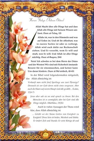 131
Harun Yahya (Adnan Oktar)
Allah Macht über alle Dinge hat und dass
Allah alle Dinge mit Seinem Wissen um-
fasst. (Sure at-Talaq, 12)
Allahs ist, was in den Himmeln und was
auf Erden ist. Und ob ihr offenbart, was
in eueren Seelen ist oder es verbergt,
Allah wird euch dafür zur Rechenschaft
ziehen. Und Er verzeiht, wem Er will und
straft, wen Er will. Und Allah ist aller Dinge
mächtig. (Sure al-Baqara, 284)
Nein! Ich schwöre es bei dem Herrn der Osten
und der Westen! Wir sind mit Sicherheit imstande
Bessere für sie einzutauschen, und keiner kann
Uns daran hindern. (Sure al-Ma’aridsch, 40-41)
In der Bibel wird folgendermaßen mitgeteilt,
das Allah allmächtig ist:
Verkauft man nicht fünf Sperlinge um zwei Pfennige?
Dennoch ist vor Gott deren nicht eines vergessen. Aber
auch die Haare auf eurem Haupt sind alle gezählt... (Lukas,
12/6-7)
Jesus aber sah sie an und sprach zu ihnen: Bei den
Menschen ist es unmöglich; aber bei Gott sind alle
Dinge möglich. (Matthäus, 19/26)
Auch in vielen Aussagen der Thora wird
klar, dass Allah allmächtig ist:
... Gelobt sei der Name Gottes von Ewigkeit zu
Ewigkeit! Denn Sein ist beides, Weisheit und Stärke.
Er ändert Zeit und Stunde; Er setzt Könige ab und
 