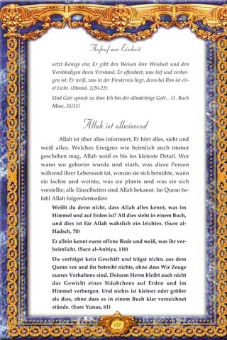 setzt Könige ein; Er gibt den Weisen ihre Weisheit und den
Verständigen ihren Verstand; Er offenbart, was tief und verbor-
gen ist; Er weiß, was in der Finsternis liegt, denn bei Ihm ist eit-
el Licht. (Daniel, 2/20-22)
Und Gott sprach zu ihm: Ich bin der allmächtige Gott... (1. Buch
Mose, 35/11)
Allah ist allwissend
Allah ist über alles informiert, Er hört alles, sieht und
weiß alles. Welches Ereignis wie heimlich auch immer
geschehen mag, Allah weiß es bis ins kleinste Detail. Wer
wann wo geboren wurde und starb, was diese Person
während ihrer Lebenszeit tat, worum sie sich bemühte, wann
sie lachte und weinte, was sie plante und was sie sich
vorstellte; alle Einzelheiten sind Allah bekannt. Im Quran be-
fahl Allah folgendermaßen:
Weißt du denn nicht, dass Allah alles kennt, was im
Himmel und auf Erden ist? All dies steht in einem Buch,
und dies ist für Allah wahrlich ein leichtes. (Sure al-
Hadsch, 70)
Er allein kennt euere offene Rede und weiß, was ihr ver-
heimlicht. (Sure al-Anbiya, 110)
Du verfolgst kein Geschäft und trägst nichts aus dem
Quran vor und ihr betreibt nichts, ohne dass Wir Zeuge
eueres Verhaltens sind. Deinem Herrn bleibt auch nicht
das Gewicht eines Stäubchens auf Erden und im
Himmel verborgen. Und nichts ist kleiner oder größer
als dies, ohne dass es in einem Buch klar verzeichnet
stünde. (Sure Yunus, 61)
132
Aufruf zur Einheit
 