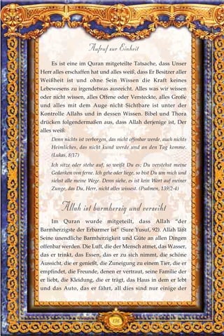 Es ist eine im Quran mitgeteilte Tatsache, dass Unser
Herr alles erschaffen hat und alles weiß, dass Er Besitzer aller
Weißheit ist und ohne Sein Wissen die Kraft keines
Lebewesens zu irgendetwas ausreicht. Alles was wir wissen
oder nicht wissen, alles Offene oder Versteckte, alles Große
und alles mit dem Auge nicht Sichtbare ist unter der
Kontrolle Allahs und in dessen Wissen. Bibel und Thora
drücken folgendermaßen aus, dass Allah derjenige ist, Der
alles weiß:
Denn nichts ist verborgen, das nicht offenbar werde, auch nichts
Heimliches, das nicht kund werde und an den Tag komme.
(Lukas, 8/17)
Ich sitze oder stehe auf, so weißt Du es; Du verstehst meine
Gedanken von ferne. Ich gehe oder liege, so bist Du um mich und
siehst alle meine Wege. Denn siehe, es ist kein Wort auf meiner
Zunge, das Du, Herr, nicht alles wissest. (Psalmen, 139/2-4)
Allah ist barmherzig und verzeiht
Im Quran wurde mitgeteilt, dass Allah “der
Barmherzigste der Erbarmer ist” (Sure Yusuf, 92). Allah läßt
Seine unendliche Barmherzigkeit und Güte an allen Dingen
offenbar werden. Die Luft, die der Mensch atmet, das Wasser,
das er trinkt, das Essen, das er zu sich nimmt, die schöne
Aussicht, die er genießt, die Zuneigung zu einem Tier, die er
empfindet, die Freunde, denen er vertraut, seine Familie der
er liebt, die Kleidung, die er trägt, das Haus in dem er lebt
und das Auto, das er fährt, all dies sind nur einige der
136
Aufruf zur Einheit
 