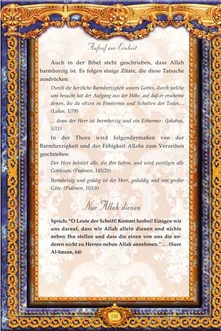 Auch in der Bibel steht geschrieben, dass Allah
barmherzig ist. Es folgen einige Zitate, die diese Tatsache
ausdrücken:
Durch die herzliche Barmherzigkeit unsers Gottes, durch welche
uns besucht hat der Aufgang aus der Höhe, auf daß er erscheine
denen, die da sitzen in Finsternis und Schatten des Todes…
(Lukas, 1/79)
... denn der Herr ist barmherzig und ein Erbarmer. (Jakobus,
5/11)
In der Thora wird folgendermaßen von der
Barmherzigkeit und der Fähigkeit Allahs zum Verzeihen
geschrieben:
Der Herr behütet alle, die Ihn lieben, und wird vertilgen alle
Gottlosen. (Psalmen, 145/20)
Barmherzig und gnädig ist der Herr, geduldig und von großer
Güte. (Psalmen, 103/8)
Nur Allah dienen
Sprich: “O Leute der Schrift! Kommt herbei! Einigen wir
uns darauf, dass wir Allah allein dienen und nichts
neben Ihn stellen und dass die einen von uns die an-
deren nicht zu Herren neben Allah annehmen.” … (Sure
Al-Imran, 64)
138
Aufruf zur Einheit
 