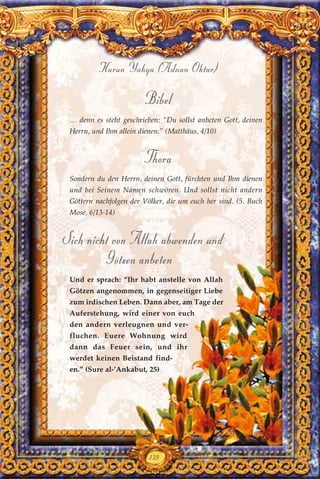 139
Harun Yahya (Adnan Oktar)
Bibel
… denn es steht geschrieben: “Du sollst anbeten Gott, deinen
Herrn, und Ihm allein dienen.” (Matthäus, 4/10)
Thora
Sondern du den Herrn, deinen Gott, fürchten und Ihm dienen
und bei Seinem Namen schwören. Und sollst nicht andern
Göttern nachfolgen der Völker, die um euch her sind. (5. Buch
Mose, 6/13-14)
Sich nicht von Allah abwenden und
Götzen anbeten
Und er sprach: “Ihr habt anstelle von Allah
Götzen angenommen, in gegenseitiger Liebe
zum irdischen Leben. Dann aber, am Tage der
Auferstehung, wird einer von euch
den andern verleugnen und ver-
fluchen. Euere Wohnung wird
dann das Feuer sein, und ihr
werdet keinen Beistand find-
en.” (Sure al-’Ankabut, 25)
 