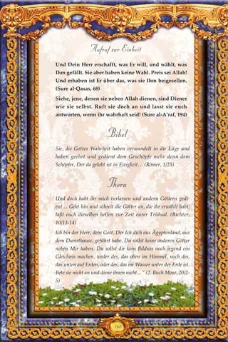Und Dein Herr erschafft, was Er will, und wählt, was
Ihm gefällt. Sie aber haben keine Wahl. Preis sei Allah!
Und erhaben ist Er über das, was sie Ihm beigesellen.
(Sure al-Qasas, 68)
Siehe, jene, denen sie neben Allah dienen, sind Diener
wie sie selbst. Ruft sie doch an und lasst sie euch
antworten, wenn ihr wahrhaft seid! (Sure al-A’raf, 194)
Bibel
Sie, die Gottes Wahrheit haben verwandelt in die Lüge und
haben geehrt und gedient dem Geschöpfe mehr denn dem
Schöpfer, Der da gelobt ist in Ewigkeit… (Römer, 1/25)
Thora
Und doch habt ihr mich verlassen und andern Göttern gedi-
ent… Geht hin und schreit die Götter an, die ihr erwählt habt;
laßt euch dieselben helfen zur Zeit eurer Trübsal. (Richter,
10/13-14)
Ich bin der Herr, dein Gott, Der Ich dich aus Ägyptenland, aus
dem Diensthause, geführt habe. Du sollst keine anderen Götter
neben Mir haben. Du sollst dir kein Bildnis noch irgend ein
Gleichnis machen, weder des, das oben im Himmel, noch des,
das unten auf Erden, oder des, das im Wasser unter der Erde ist.
Bete sie nicht an und diene ihnen nicht... “ (2. Buch Mose, 20/2-
5)
140
Aufruf zur Einheit
 