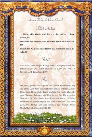 Allah erhöhen
... Siehe, alle Macht und Ehre ist bei Allah... (Sure
Yunus, 65)
Der Herr des ruhmreichen Thrones. (Sure al-Burudsch,
15)
Preise den Namen deines Herrn, des Höchsten. (Sure al-
A’la, 1)
Bibel
Aber Gott, dem ewigen König, dem Unvergänglichen und
Unsichtbaren und allein Weisen, sei Ehre und Preis in
Ewigkeit!... (I. Timotheus, 1/17)
Thora
Dir, Herr, gebührt die Majestät und Gewalt, Herrlichkeit, Sieg
und Dank. Denn alles, was im Himmel und auf Erden ist. Das ist
Dein. Dein, Herr, ist das Reich, und Du bist erhöht über alles
zum Obersten. Reichtum und Ehre ist vor Dir; Du herrschest
über alles; in Deiner Hand steht Kraft und Macht; in Deiner
Hand steht es, jedermann groß und stark zu machen. Und, unser
Gott, wir danken Dir und rühmen den Namen deiner
Herrlichkeit. (1. Chronik, 29/11-13)
141
Harun Yahya (Adnan Oktar)
 