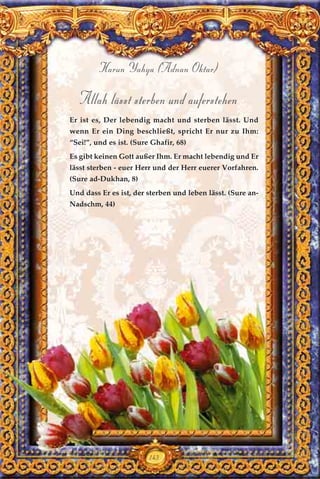 143
Harun Yahya (Adnan Oktar)
Allah lässt sterben und auferstehen
Er ist es, Der lebendig macht und sterben lässt. Und
wenn Er ein Ding beschließt, spricht Er nur zu Ihm:
“Sei!”, und es ist. (Sure Ghafir, 68)
Es gibt keinen Gott außer Ihm. Er macht lebendig und Er
lässt sterben - euer Herr und der Herr euerer Vorfahren.
(Sure ad-Dukhan, 8)
Und dass Er es ist, der sterben und leben lässt. (Sure an-
Nadschm, 44)
 
