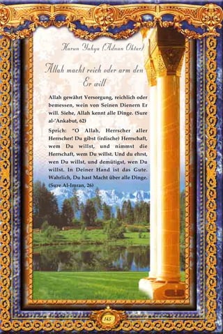 145
Harun Yahya (Adnan Oktar)
Allah macht reich oder arm den
Er will
Allah gewährt Versorgung, reichlich oder
bemessen, wein von Seinen Dienern Er
will. Siehe, Allah kennt alle Dinge. (Sure
al-’Ankabut, 62)
Sprich: “O Allah, Herrscher aller
Herrscher! Du gibst (irdische) Herrschaft,
wem Du willst, und nimmst die
Herrschaft, wem Du willst. Und du ehrst,
wen Du willst, und demütigst, wen Du
willst. In Deiner Hand ist das Gute.
Wahrlich, Du hast Macht über alle Dinge.
(Sure Al-Imran, 26)
145
 