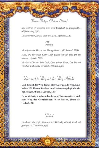 und Stärke sei unserm Gott von Ewigkeit zu Ewigkeit!…
(Offenbarung, 7/12)
Durch sie (die Zunge) loben wir Gott... (Jakobus, 3/9)
Thora
Ich rufe an den Herrn, den Hochgelobten… (II. Samuel, 22/4)
Herr, Du bist mein Gott! Dich preise ich; ich lobe Deinen
Namen... (Jesaja, 25/1)
Ich danke Dir und lobe Dich, Gott meiner Väter, Der Du mir
Weisheit und Stärke verleihst... (Daniel, 2/23)
Der rechte Weg ist der Weg Allahs
Und dies ist der Weg deines Herrn, der gerade Weg. Nun
haben Wir Unsere Zeichen den Leuten ausgelegt, die sie
beherzigen. (Sure al-An’am, 126)
Denn sie hatten sich zu den besten Glaubenssätzen und
zum Weg des Gepriesenen leiten lassen. (Sure al-
Hadsch, 24)
Bibel
Es ist aber ein großer Gewinn, wer Gottselig ist und lässet sich
genügen. (I. Timotheus, 6/6)
147
Harun Yahya (Adnan Oktar)
 