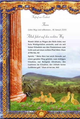 Thora
Gottes Wege sind vollkommen... (II. Samuel, 22/31)
Allah führt auf den rechten Weg
Womit Allah zu Wegen des Heils leitet, wer
Sein Wohlgefallen anstrebt, und sie mit
Seiner Erlaubnis aus den Finsternissen zum
Licht und auf einen rechten Pfad führt. (Sure
al-Ma’ida, 16)
Sprich: “ Mein Herr hat mich fürwahr auf
einen geraden Weg geleitet, zum richtigen
Glauben, zur Religion Abrahams, des
Lauferen im Glauben, der (Allah) keine
Gefährten gab.” (Sure al-An’am, 161)
148
Aufruf zur Einheit
 