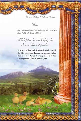 149
Harun Yahya (Adnan Oktar)
Thora
Gott stärkt mich mit Kraft und weist mir einen Weg
ohne Tadel. (II. Samuel, 22/33)
Allah führt die zum Erfolg, die
Seinem Weg entsprechen
Und wer Allah und Seinen Gesandten und
die Gläubigen zu Freunden nimmt, siehe,
das ist die Partei Gottes; sie sind die
Obsiegenden. (Sure al-Ma’ida, 56)
 
