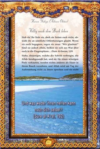 151
Harun Yahya (Adnan Oktar)
Völlig nach dem Buch leben
Sieh da! Ihr liebt sie, doch sie lieben euch nicht, ob-
wohl ihr an sämtliche Offenbarungen glaubt. Wenn
sie euch begegnen, sagen sie zwar: “Wir glauben!”
Sind sie jedoch allein, beißen sie sich aus Wut über
euch in die Fingerspitzen… (Sure Al-Imran, 119)
Siehe, diejenigen, welche die Schrift verbergen, die
Allah herabgesandt hat, und sie für einen winzigen
Preis verkaufen, werden nichts anderes als Feuer in
ihrem Bauch verzehren, und Allah wird am Tag der
Auferstehung nicht zu ihnen sprechen und sie nicht
 