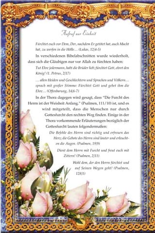 Fürchtet euch vor Dem, Der, nachdem Er getötet hat, auch Macht
hat, zu werfen in die Hölle… (Lukas, 12/4-5)
In verschiedenen Bibelabschnitten wurde wiederholt,
dass sich die Gläubigen nur vor Allah zu fürchten haben:
Tut Ehre jedermann, habt die Brüder lieb; fürchtet Gott, ehret den
König! (1. Petrus, 2/17)
… allen Heiden und Geschlechtern und Sprachen und Völkern…
sprach mit großer Stimme: Fürchtet Gott und gebet ihm die
Ehre… (Offenbarung, 14/6-7)
In der Thora dagegen wird gesagt, dass “Die Furcht des
Herrn ist der Weisheit Anfang.” (Psalmen, 111/10) ist, und es
wird mitgeteilt, dass die Menschen nur durch
Gottesfurcht den rechten Weg finden. Einige in der
Thora vorkommende Erläuterungen bezüglich der
Gottesfurcht lauten folgendermaßen:
Die Befehle des Herrn sind richtig und erfreuen das
Herz; die Gebote des Herrn sind lauter und erleucht-
en die Augen. (Psalmen, 19/9)
Dient dem Herrn mit Furcht und freut euch mit
Zittern! (Psalmen, 2/11)
Wohl dem, der den Herrn fürchtet und
auf Seinen Wegen geht! (Psalmen,
128/1)
156
Aufruf zur Einheit
 