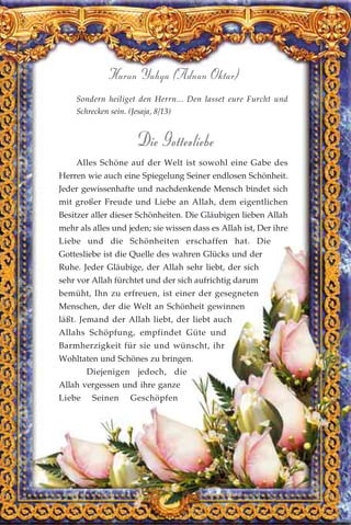 157
Harun Yahya (Adnan Oktar)
Sondern heiliget den Herrn... Den lasset eure Furcht und
Schrecken sein. (Jesaja, 8/13)
Die Gottesliebe
Alles Schöne auf der Welt ist sowohl eine Gabe des
Herren wie auch eine Spiegelung Seiner endlosen Schönheit.
Jeder gewissenhafte und nachdenkende Mensch bindet sich
mit großer Freude und Liebe an Allah, dem eigentlichen
Besitzer aller dieser Schönheiten. Die Gläubigen lieben Allah
mehr als alles und jeden; sie wissen dass es Allah ist, Der ihre
Liebe und die Schönheiten erschaffen hat. Die
Gottesliebe ist die Quelle des wahren Glücks und der
Ruhe. Jeder Gläubige, der Allah sehr liebt, der sich
sehr vor Allah fürchtet und der sich aufrichtig darum
bemüht, Ihn zu erfreuen, ist einer der gesegneten
Menschen, der die Welt an Schönheit gewinnen
läßt. Jemand der Allah liebt, der liebt auch
Allahs Schöpfung, empfindet Güte und
Barmherzigkeit für sie und wünscht, ihr
Wohltaten und Schönes zu bringen.
Diejenigen jedoch, die
Allah vergessen und ihre ganze
Liebe Seinen Geschöpfen
 