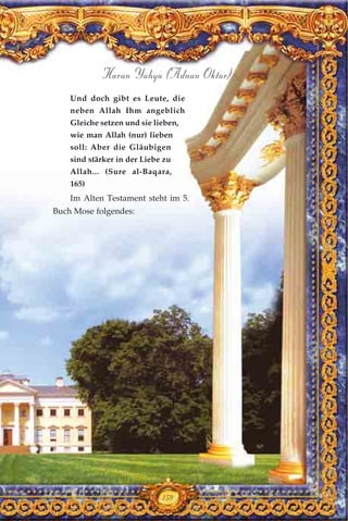 159
Harun Yahya (Adnan Oktar)
Und doch gibt es Leute, die
neben Allah Ihm angeblich
Gleiche setzen und sie lieben,
wie man Allah (nur) lieben
soll: Aber die Gläubigen
sind stärker in der Liebe zu
Allah... (Sure al-Baqara,
165)
Im Alten Testament steht im 5.
Buch Mose folgendes:
 
