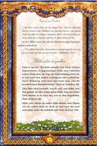 ... der Herr, unser Gott, ist ein einiger Herr. Und du sollst den
Herrn, Deinen Gott, liebhaben von ganzem Herzen, von ganzer
Seele, von allem Vermögen. Und diese Worte, die ich dir heute ge-
biete, sollst du zu Herzen nehmen. (5. Buch Mose, 6/4-6)
In der Bibel wird die gleiche Bestimmung folgender-
maßen wiederholt:
... “Du sollst lieben Gott, deinen Herrn, von ganzem Herzen, von
ganzer Seele und von ganzem Gemüte.” (Matthäus, 22/37)
Allah nichts beigesellen
Und er sprach: “Ihr habt anstelle von Allah Götzen
angenommen, in gegenseitiger Liebe zum irdischen
Leben. Dann aber, am Tage der Auferstehung, wird ein-
er von euch den andern verleugnen und verfluchen.
Euere Wohnung wird dann das Feuer sein, und ihr
werdet keinen Beistand finden.” (Sure al-’Ankabut, 25)
Und Dein Herr erschafft, was Er will, und wählt, was
Ihm gefällt. Sie aber haben keine Wahl. Preis sei Allah!
Und erhaben ist Er über das, was sie Ihm beigesellen.
(Sure al-Qasas, 68)
Siehe, jene, denen sie neben Allah dienen, sind Diener
wie sie selbst. Ruft sie doch an und lasst sie euch
antworten, wenn ihr wahrhaft seid! (Sure al-A’raf, 194)
160
Aufruf zur Einheit
 