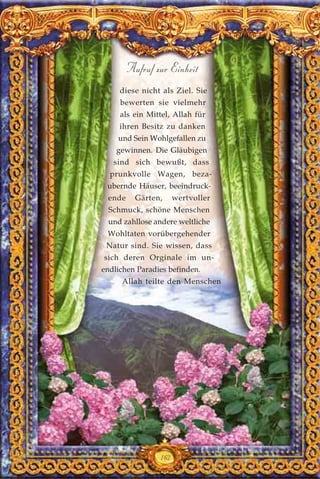 diese nicht als Ziel. Sie
bewerten sie vielmehr
als ein Mittel, Allah für
ihren Besitz zu danken
und Sein Wohlgefallen zu
gewinnen. Die Gläubigen
sind sich bewußt, dass
prunkvolle Wagen, beza-
ubernde Häuser, beeindruck-
ende Gärten, wertvoller
Schmuck, schöne Menschen
und zahllose andere weltliche
Wohltaten vorübergehender
Natur sind. Sie wissen, dass
sich deren Orginale im un-
endlichen Paradies befinden.
Allah teilte den Menschen
162
Aufruf zur Einheit
 