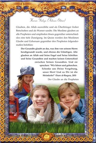 167
Harun Yahya (Adnan Oktar)
Glauben, die Allah auswählte und als Überbringer froher
Botschaften und als Warner sandte. Die Muslime glauben an
alle Propheten und empfinden ihnen gegenüber unterschied-
slos eine tiefe Zuneigung. Im Quran werden den Muslimen
Glaube und Gehorsam gegenüber den Propheten folgender-
maßen befohlen:
Der Gesandte glaubt an das, was ihm von seinem Herrn
herabgesandt wurde, und ebenso die Gläubigen. Alle
glauben an Allah und Seine Engel und Seine Schriften
und Seine Gesandten und machen keinen Unterschied
zwischen Seinen Gesandten. Und sie
sprechen: “Wir hören und gehorchen.
Schenke uns Deine Vergebung,
unser Herr! Und zu Dir ist die
Heimkehr!” (Sure al-Baqara, 285)
Der Glaube an die Propheten
 