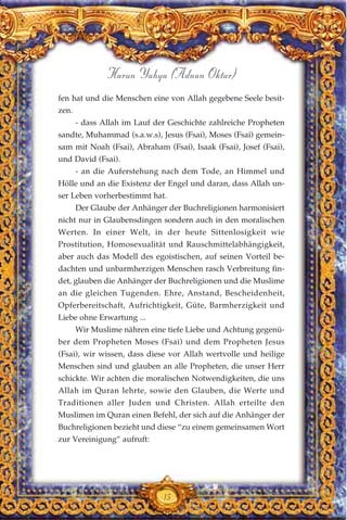 fen hat und die Menschen eine von Allah gegebene Seele besit-
zen.
- dass Allah im Lauf der Geschichte zahlreiche Propheten
sandte, Muhammad (s.a.w.s), Jesus (Fsai), Moses (Fsai) gemein-
sam mit Noah (Fsai), Abraham (Fsai), Isaak (Fsai), Josef (Fsai),
und David (Fsai).
- an die Auferstehung nach dem Tode, an Himmel und
Hölle und an die Existenz der Engel und daran, dass Allah un-
ser Leben vorherbestimmt hat.
Der Glaube der Anhänger der Buchreligionen harmonisiert
nicht nur in Glaubensdingen sondern auch in den moralischen
Werten. In einer Welt, in der heute Sittenlosigkeit wie
Prostitution, Homosexualität und Rauschmittelabhängigkeit,
aber auch das Modell des egoistischen, auf seinen Vorteil be-
dachten und unbarmherzigen Menschen rasch Verbreitung fin-
det, glauben die Anhänger der Buchreligionen und die Muslime
an die gleichen Tugenden. Ehre, Anstand, Bescheidenheit,
Opferbereitschaft, Aufrichtigkeit, Güte, Barmherzigkeit und
Liebe ohne Erwartung ...
Wir Muslime nähren eine tiefe Liebe und Achtung gegenü-
ber dem Propheten Moses (Fsai) und dem Propheten Jesus
(Fsai), wir wissen, dass diese vor Allah wertvolle und heilige
Menschen sind und glauben an alle Propheten, die unser Herr
schickte. Wir achten die moralischen Notwendigkeiten, die uns
Allah im Quran lehrte, sowie den Glauben, die Werte und
Traditionen aller Juden und Christen. Allah erteilte den
Muslimen im Quran einen Befehl, der sich auf die Anhänger der
Buchreligionen bezieht und diese “zu einem gemeinsamen Wort
zur Vereinigung” aufruft:
15
Harun Yahya (Adnan Oktar)
 