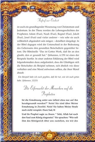 168
ist auch ein grundlegender Wesenszug von Christentum und
Judentum. In der Thora werden die Lebensgeschichten der
Propheten Adam (Fsai), Noah (Fsai), Regnel (Fsai), Jakob
(Fsai), Josef (Fsai) und vieler anderer – wie sehr sie auch
willkürlich abgeändert sein mögen – detailliert dargelegt. In
der Bibel dagegen wird der Unterschied in der Bedeutung
des Gehorsams den gesandten Botschaftern gegenüber be-
tont. Die Bibelstelle “Das ist Gottes Werk, daß ihr an den
glaubt, den er gesandt hat.” (Johannes, 6/29) ist eines der
Beispiele hierfür. In einer anderen Erklärung der Bibel wird
folgendermaßen dazu aufgefordert, dass die Gläubigen sich
die Botschafter als Beispiel nehmen, sich ähnlich wie diese
verhalten und eine Moral aufweisen sollten, die ihrer Moral
ähnelt:
Ein Beispiel habe ich euch gegeben, daß ihr tut, wie ich euch getan
habe. (Johannes, 13/15)
Die Eifersucht der Menschen auf die
Propheten
Ist die Ermahnung unter uns (allen) etwa nur auf ihn
herabgesandt worden?” Nein! Sie sind über Meine
Ermahnung in Zweifel. Nein! Sie haben Meine Strafe
noch nicht verspürt. (Sure Sad, 8)
Und ihr Prophet sagte zu ihnen: “ Seht, Allah hat euch
den Saul zum König eingesetzt.” Sie sprachen: “Wie soll
ihm das Königreich über uns zustehen, wo wir des
Aufruf zur Einheit
 