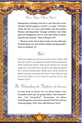 169
Königreiches würdiger sind als er und ihm kein ausre-
ichender Besitz gegeben wurde?” Er sagte: “Fürwahr,
Allah hat ihn vor euch auserwählt und ihm großes
Wissen und körperliche Vorzüge verliehen. Und Allah
gibt sein Königreich, wem Er will, und Allah ist allum-
fassend und wissend.” (Sure al-Baqara, 247)
... “Warum wurde dieser Quran nicht auf eine führende
Persönlichkeit aus den beiden Städten herabgesandt?”
(Sure az-Zukhruf, 31)
Bibel
Und da der Sabbat kam, hob er an zu lehren in ihrer Schule. Und
viele, die es hörten, verwunderten sich seiner Lehre und sprachen:
Woher kommt dem solches? Und was für Weisheit ist’s, die ihm
gegeben ist, und solche Taten, die durch seine Hände geschehen?
Ist er nicht der Zimmermann, Marias Sohn, und der Bruder des
Jakobus und Joses und Judas und Simon? Sind nicht auch seine
Schwestern allhier bei uns? Und sie ärgerten sich an ihm.
(Markus, 6/2-3)
Die Verleumdung der Propheten als besessen
So kam auch zu denen, die vor ihnen lebten, kein
Gesandter, ohne dass sie gesagt hätten: “Ein Zauberer!”
oder “ein Verrückter!” Vermachen sie (diese
Einstellung) etwa einer dem anderen? Nein! Sie sind ein
widerspenstiges Volk. (Sure adh-Dhariyat, 52-53)
Harun Yahya (Adnan Oktar)
 