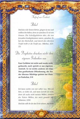 Bibel
Und da es die Seinen hörten, gingen sie aus und
wollten ihn halten; denn sie sprachen: Er ist von
Sinnen. Die Schriftgelehrten aber, die von
Jerusalem herabgekommen waren, sprachen: Er
hat den Beelzebub, und durch den obersten
Teufel treibt er die Teufel aus. (Markus, 3/21-
22)
Die Propheten drücken nicht ihre
eigenen Gedanken aus
Euer Gefährte irrt nicht und wurde nicht
getäuscht, noch spricht er aus eigenem
Antrieb. Er ist nichts anderes als eine
ihm geoffenbarte Offenbarung, die ihn
der überaus Mächtige gelehrt hat (Sure
an-Nadschm, 2-5)
Bibel
Ich kann nichts von mir selber tun. Wie ich
höre, so richte ich, und mein Gericht ist recht;
denn ich suche nicht meinen Willen, sondern
des Vaters Willen, der mich gesandt hat.
(Johannes, 5/30)
Und das sollt ihr für das Erste wissen, daß keine
170
Aufruf zur Einheit
 